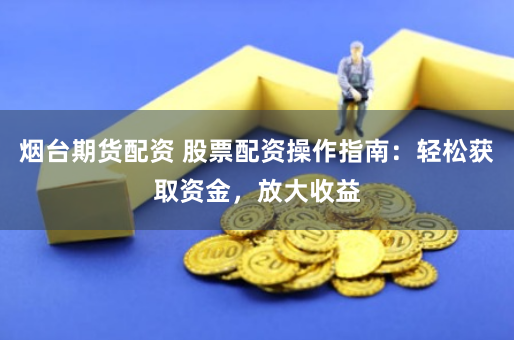 烟台期货配资 股票配资操作指南：轻松获取资金，放大收益