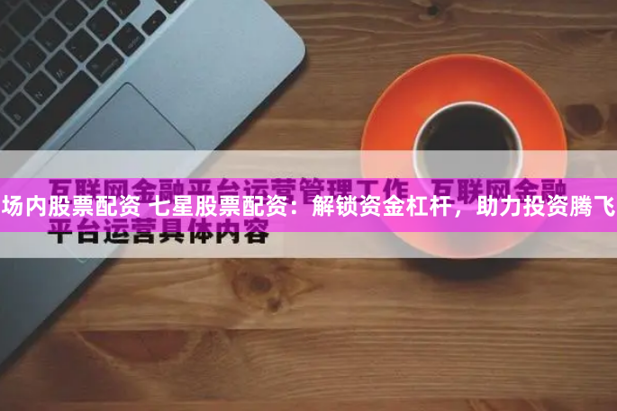 场内股票配资 七星股票配资：解锁资金杠杆，助力投资腾飞