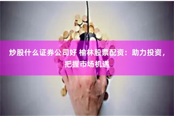 炒股什么证券公司好 榆林股票配资：助力投资，把握市场机遇